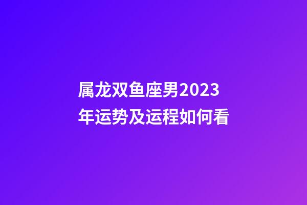 属龙双鱼座男2023年运势及运程如何看-第1张-星座运势-玄机派