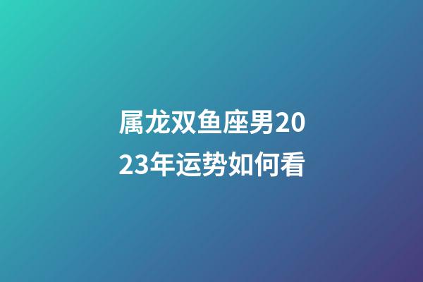属龙双鱼座男2023年运势如何看-第1张-星座运势-玄机派