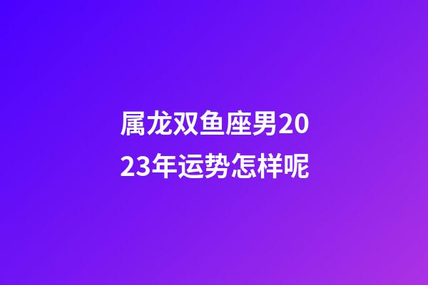 属龙双鱼座男2023年运势怎样呢-第1张-星座运势-玄机派