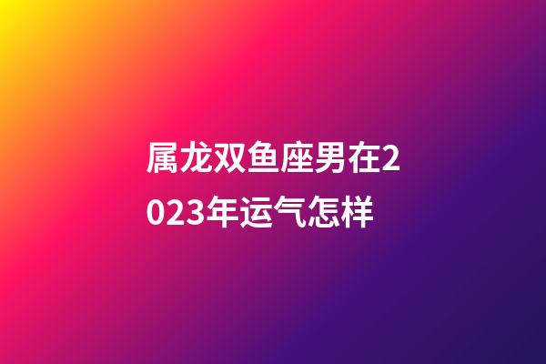 属龙双鱼座男在2023年运气怎样-第1张-星座运势-玄机派