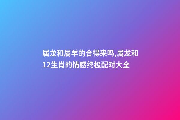 属龙和属羊的合得来吗,属龙和12生肖的情感终极配对大全-第1张-观点-玄机派