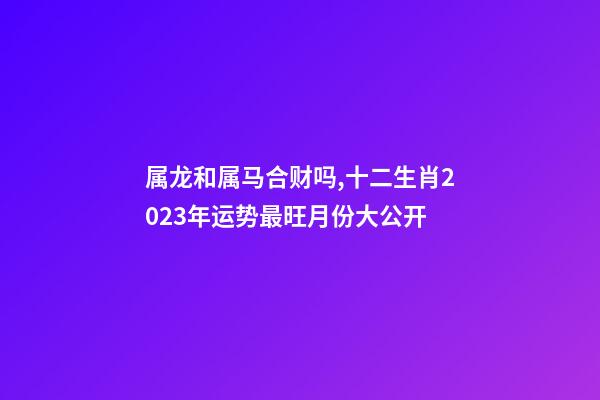 属龙和属马合财吗,十二生肖2023年运势最旺月份大公开-第1张-观点-玄机派