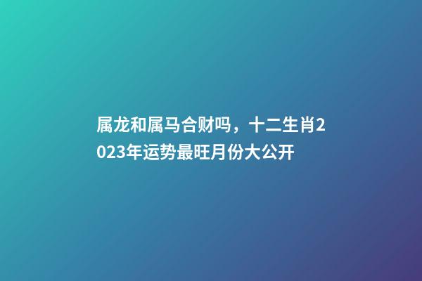 属龙和属马合财吗，十二生肖2023年运势最旺月份大公开-第1张-观点-玄机派