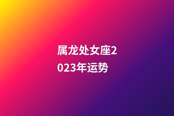 属龙处女座2023年运势-第1张-星座运势-玄机派