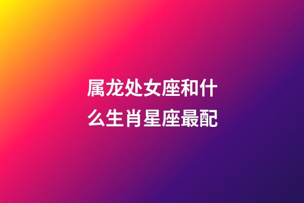 属龙处女座和什么生肖星座最配-第1张-星座运势-玄机派