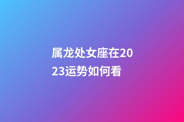 属龙处女座在2023运势如何看-第1张-星座运势-玄机派