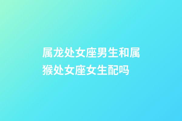 属龙处女座男生和属猴处女座女生配吗-第1张-星座运势-玄机派