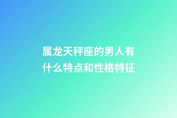 属龙天秤座的男人有什么特点和性格特征-第1张-星座运势-玄机派
