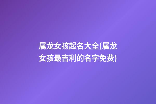 属龙女孩起名大全(属龙女孩最吉利的名字免费)