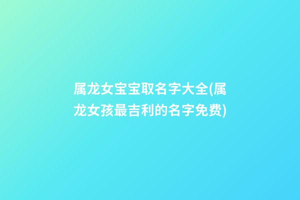 属龙女宝宝取名字大全(属龙女孩最吉利的名字免费)