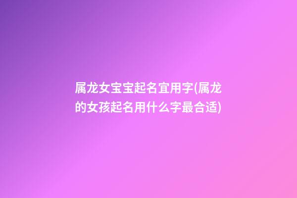属龙女宝宝起名宜用字(属龙的女孩起名用什么字最合适)