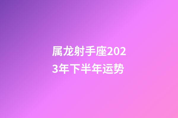 属龙射手座2023年下半年运势-第1张-星座运势-玄机派
