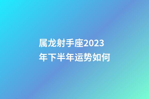 属龙射手座2023年下半年运势如何-第1张-星座运势-玄机派