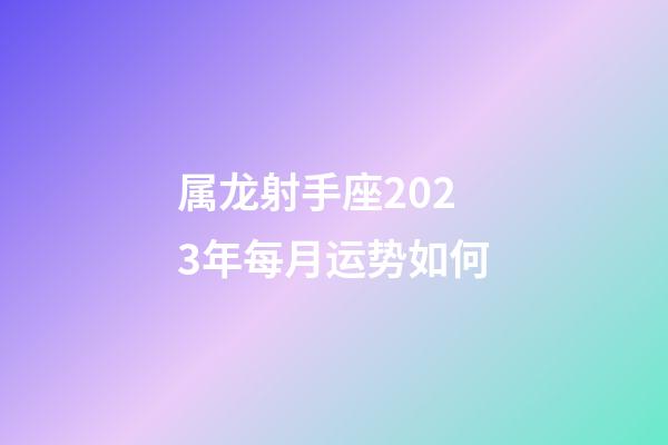 属龙射手座2023年每月运势如何-第1张-星座运势-玄机派