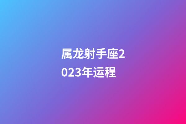 属龙射手座2023年运程