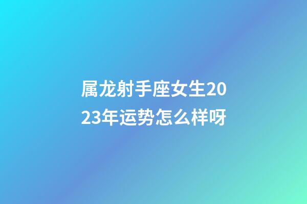 属龙射手座女生2023年运势怎么样呀-第1张-星座运势-玄机派