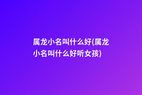 属龙小名叫什么好(属龙小名叫什么好听女孩)