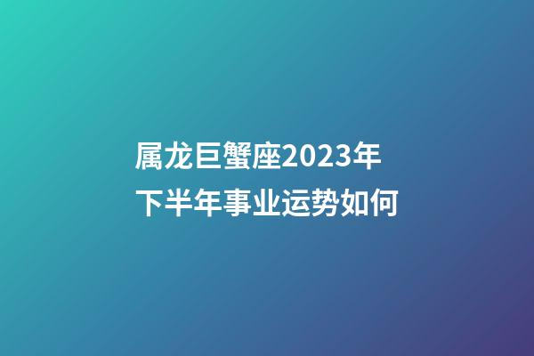 属龙巨蟹座2023年下半年事业运势如何-第1张-星座运势-玄机派