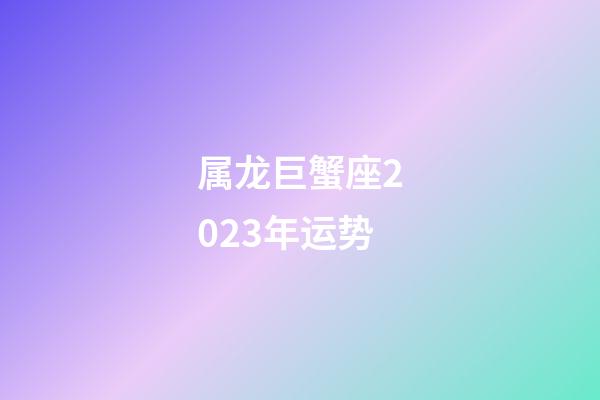 属龙巨蟹座2023年运势-第1张-星座运势-玄机派
