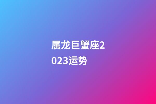 属龙巨蟹座2023运势-第1张-星座运势-玄机派