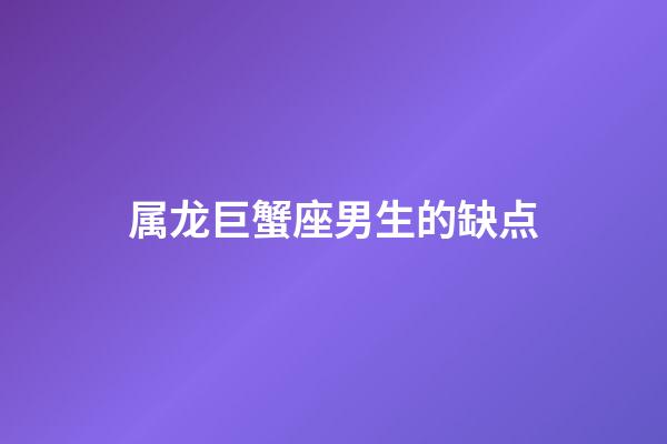 属龙巨蟹座男生的缺点-第1张-星座运势-玄机派