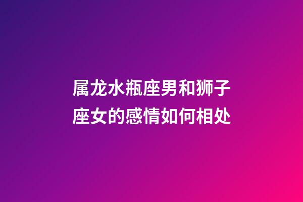 属龙水瓶座男和狮子座女的感情如何相处-第1张-星座运势-玄机派
