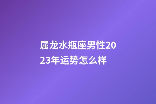 属龙水瓶座男性2023年运势怎么样-第1张-星座运势-玄机派