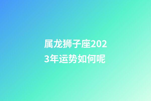 属龙狮子座2023年运势如何呢-第1张-星座运势-玄机派