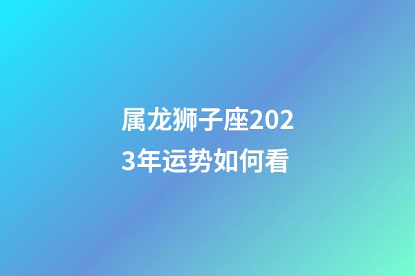 属龙狮子座2023年运势如何看-第1张-星座运势-玄机派
