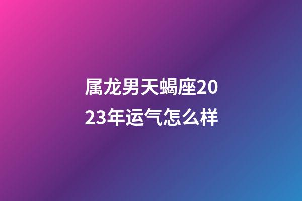 属龙男天蝎座2023年运气怎么样-第1张-星座运势-玄机派