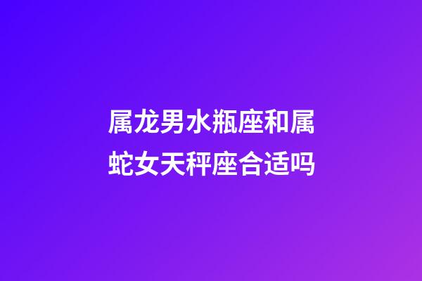 属龙男水瓶座和属蛇女天秤座合适吗-第1张-星座运势-玄机派