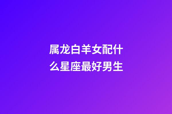属龙白羊女配什么星座最好男生-第1张-星座运势-玄机派