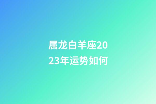 属龙白羊座2023年运势如何-第1张-星座运势-玄机派