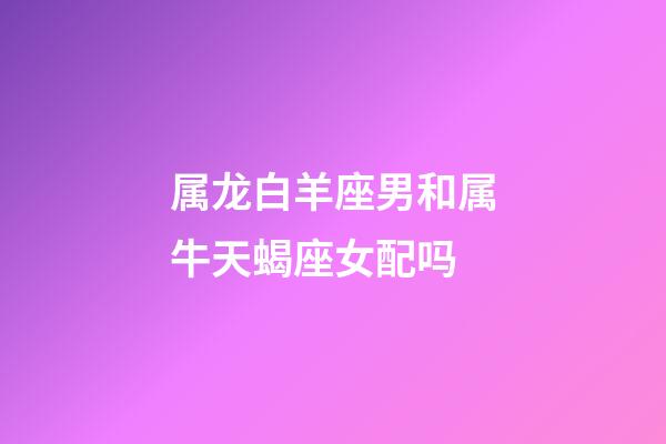 属龙白羊座男和属牛天蝎座女配吗-第1张-星座运势-玄机派