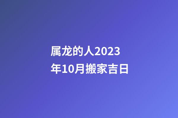 属龙的人2023年10月搬家吉日