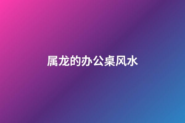 属龙的办公桌风水