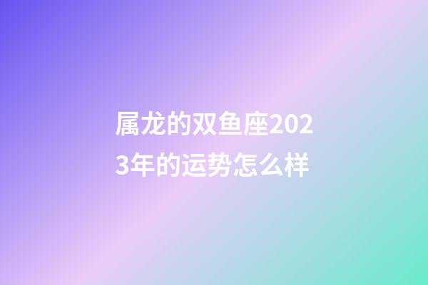 属龙的双鱼座2023年的运势怎么样-第1张-星座运势-玄机派