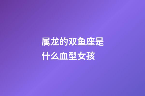 属龙的双鱼座是什么血型女孩-第1张-星座运势-玄机派