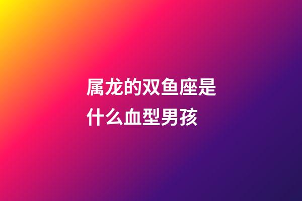 属龙的双鱼座是什么血型男孩-第1张-星座运势-玄机派