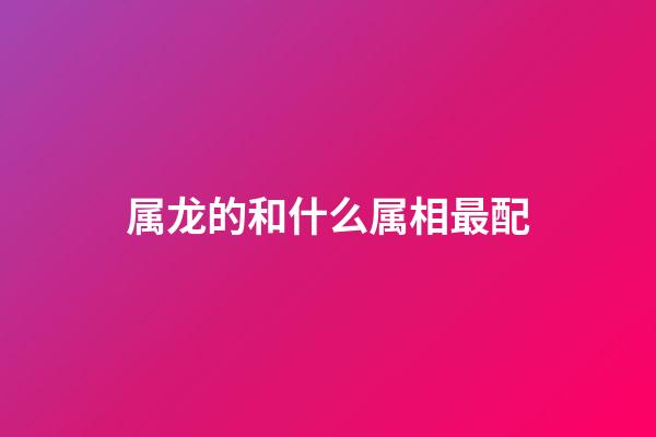 属龙的和什么属相最配（属龙最佳配对生肖）-第1张-星座运势-玄机派
