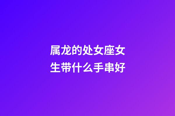 属龙的处女座女生带什么手串好-第1张-星座运势-玄机派