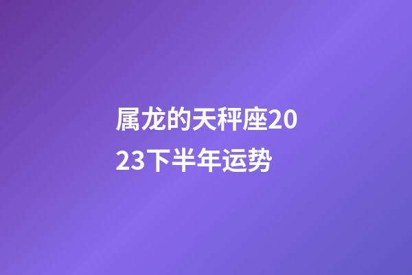 属龙的天秤座2023下半年运势-第1张-星座运势-玄机派