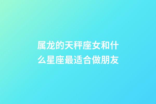 属龙的天秤座女和什么星座最适合做朋友-第1张-星座运势-玄机派