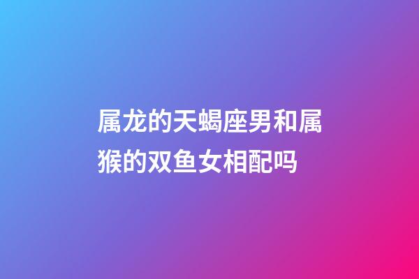 属龙的天蝎座男和属猴的双鱼女相配吗-第1张-星座运势-玄机派