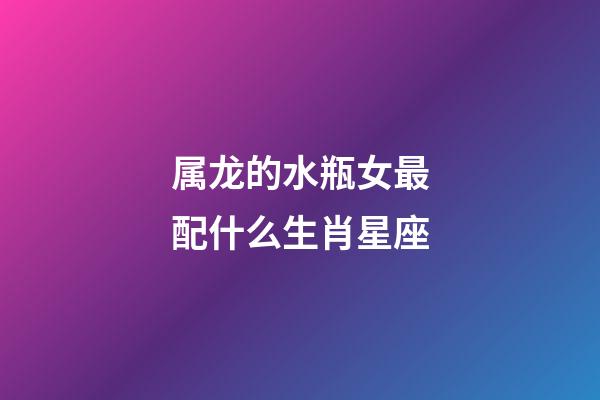 属龙的水瓶女最配什么生肖星座-第1张-星座运势-玄机派