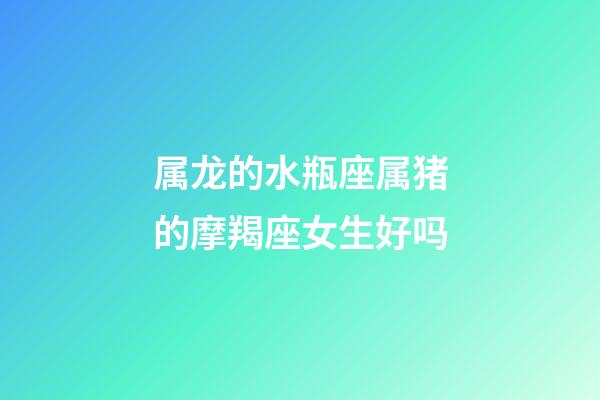 属龙的水瓶座属猪的摩羯座女生好吗-第1张-星座运势-玄机派