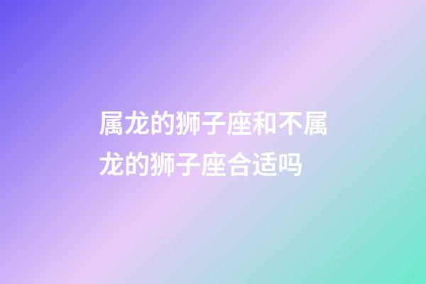 属龙的狮子座和不属龙的狮子座合适吗-第1张-星座运势-玄机派