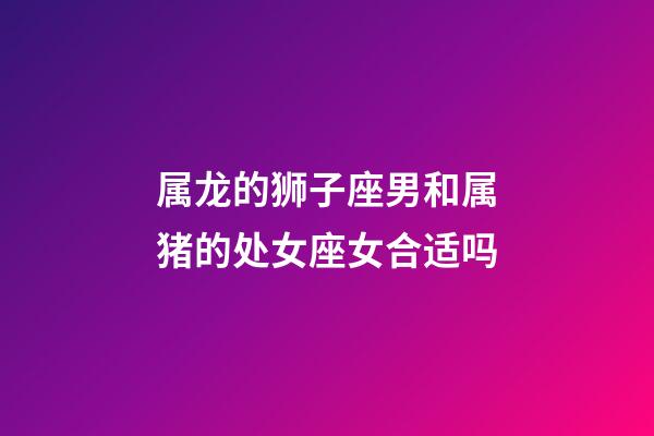 属龙的狮子座男和属猪的处女座女合适吗-第1张-星座运势-玄机派