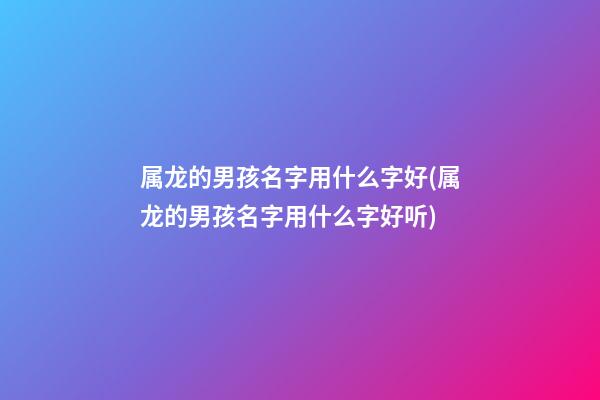 属龙的男孩名字用什么字好(属龙的男孩名字用什么字好听)