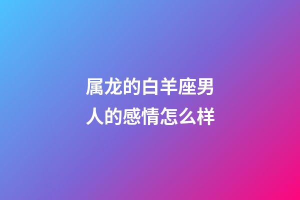 属龙的白羊座男人的感情怎么样-第1张-星座运势-玄机派